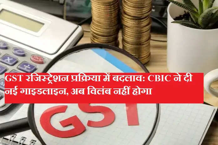 GST रजिस्ट्रेशन प्रक्रिया में बदलाव: CBIC ने दी नई गाइडलाइन, अब विलंब नहीं होगा