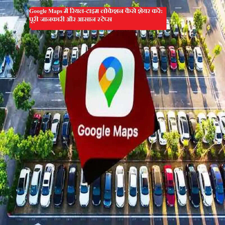 Google Maps में रियल-टाइम लोकेशन कैसे शेयर करें: पूरी जानकारी और आसान स्टेप्स